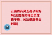 云南白药灵芝孢子粉好吗(云南白药推出灵芝孢子粉，关注健康养生利器)