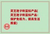 灵芝孢子粉蓝标产品(灵芝孢子粉蓝标产品：保护免疫力，提高生活质量)