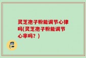灵芝孢子粉能调节心律吗(灵芝孢子粉能调节心率吗？)
