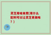 灵芝用啥来煮(用什么配料可以让灵芝更美味？)