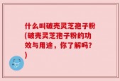 什么叫破壳灵芝孢子粉(破壳灵芝孢子粉的功效与用途，你了解吗？)