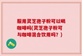 服用灵芝孢子粉可以喝咖啡吗(灵芝孢子粉可与咖啡混合饮用吗？)
