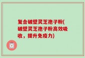 复合破壁灵芝孢子粉(破壁灵芝孢子粉高效吸收，提升免疫力)