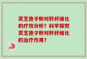 灵芝孢子粉对肝纤维化的疗效分析？科学探究灵芝孢子粉对肝纤维化的治疗作用？