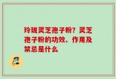玲珑灵芝孢子粉？灵芝孢子粉的功效、作用及禁忌是什么