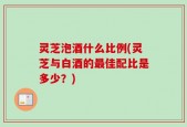 灵芝泡酒什么比例(灵芝与白酒的最佳配比是多少？)