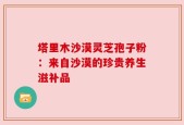 塔里木沙漠灵芝孢子粉：来自沙漠的珍贵养生滋补品