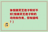 体恒健灵芝孢子粉好不好(恒健灵芝孢子粉的功效和作用，你知道吗？)