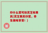 炒什么菜可放灵芝和黄芪(灵芝黄芪炒菜，养生美味享受！)