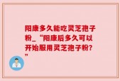 阳康多久能吃灵芝孢子粉_“阳康后多久可以开始服用灵芝孢子粉？”