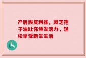 产后恢复利器，灵芝孢子油让你焕发活力，轻松享受新生生活
