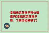 幸福来灵芝孢子粉价格查询(幸福买灵芝孢子粉，了解价格就够了)