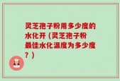 灵芝孢子粉用多少度的水化开 (灵芝孢子粉最佳水化温度为多少度？)