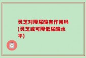 灵芝对降尿酸有作用吗(灵芝或可降低尿酸水平)