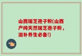 山西瑞芝孢子粉(山西产纯天然瑞芝孢子粉，滋补养生必备!)
