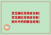 灵芝藏红花铁皮石斛(灵芝藏红花铁皮石斛：四大中药的联合应用)