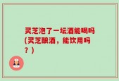 灵芝泡了一坛酒能喝吗(灵芝酿酒，能饮用吗？)