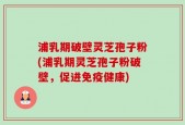 浦乳期破壁灵芝孢子粉(浦乳期灵芝孢子粉破壁，促进免疫健康)