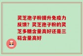 灵芝孢子粉提升免疫力反馈？灵芝孢子粉的灵芝多糖含量高好还是三萜含量高好