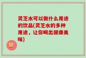 灵芝水可以做什么用途的饮品(灵芝水的多种用途，让你喝出健康美味)