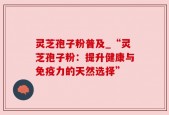 灵芝孢子粉普及_“灵芝孢子粉：提升健康与免疫力的天然选择”