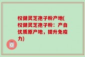 权健灵芝孢子粉产地(权健灵芝孢子粉：产自优质原产地，提升免疫力)