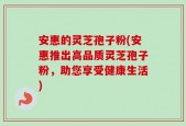 安惠的灵芝孢子粉(安惠推出高品质灵芝孢子粉，助您享受健康生活)