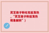 灵芝孢子粉吃完后发热_“灵芝孢子粉后发热现象解析”)