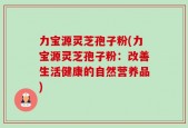 力宝源灵芝孢子粉(力宝源灵芝孢子粉：改善生活健康的自然营养品)