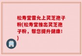 松寿堂雷允上灵芝孢子粉(松寿堂推出灵芝孢子粉，帮您提升健康！)