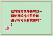 松花粉和孢子粉可以一同使用吗r(松花粉和孢子粉可混合使用吗？)