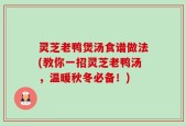 灵芝老鸭煲汤食谱做法(教你一招灵芝老鸭汤，温暖秋冬必备！)