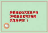 肝脓肿能吃灵芝孢子粉(肝脓肿患者可否服用灵芝孢子粉？)