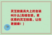 灵芝胶囊高大上的包装叫什么(高端包装，更优质的灵芝胶囊，让你更健康！)