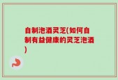 自制泡酒灵芝(如何自制有益健康的灵芝泡酒)