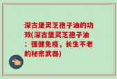 深古堡灵芝孢子油的功效(深古堡灵芝孢子油：强健免疫，长生不老的秘密武器)