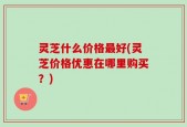 灵芝什么价格最好(灵芝价格优惠在哪里购买？)