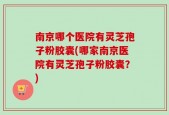 南京哪个医院有灵芝孢子粉胶囊(哪家南京医院有灵芝孢子粉胶囊？)