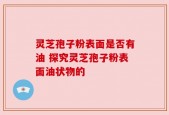 灵芝孢子粉表面是否有油 探究灵芝孢子粉表面油状物的