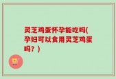 灵芝鸡蛋怀孕能吃吗(孕妇可以食用灵芝鸡蛋吗？)
