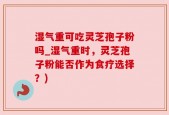 湿气重可吃灵芝孢子粉吗_湿气重时，灵芝孢子粉能否作为食疗选择？)