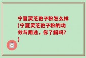 宁夏灵芝孢子粉怎么样(宁夏灵芝孢子粉的功效与用途，你了解吗？)