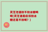 灵芝泡酒放不放冰糖喝呢(灵芝酒是应该放冰糖还是不放呢？)