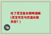 吃了灵芝能长期喝酒嘛(灵芝可否与饮酒长期共存？)