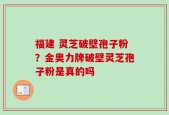 福建 灵芝破壁孢子粉？金奥力牌破壁灵芝孢子粉是真的吗