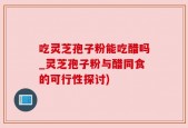 吃灵芝孢子粉能吃醋吗_灵芝孢子粉与醋同食的可行性探讨)