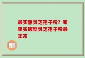 最实惠灵芝孢子粉？哪里买破壁灵芝孢子粉最正宗