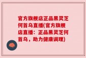 官方旗舰店正品黑灵芝何首乌直播(官方旗舰店直播：正品黑灵芝何首乌，助力健康调理)