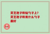 灵芝孢子粉粘勺子上？灵芝孢子粉用什么勺子最好