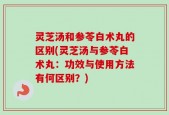 灵芝汤和参苓白术丸的区别(灵芝汤与参苓白术丸：功效与使用方法有何区别？)